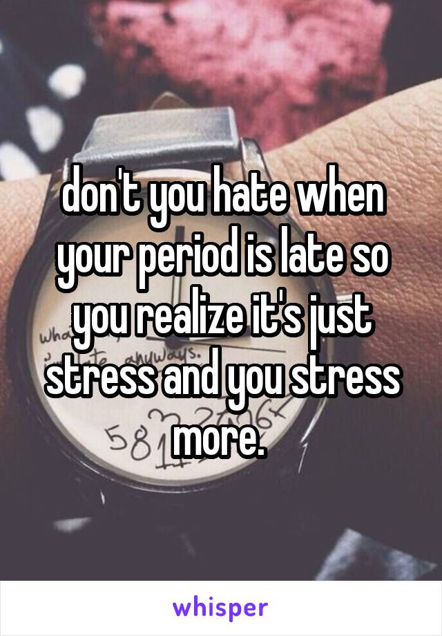 don't you hate when your period is late so you realize it's just stress and you stress more. 