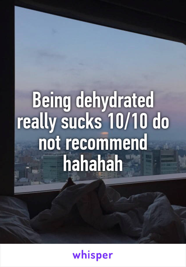 Being dehydrated really sucks 10/10 do not recommend hahahah