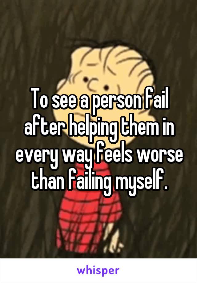 To see a person fail after helping them in every way feels worse than failing myself.