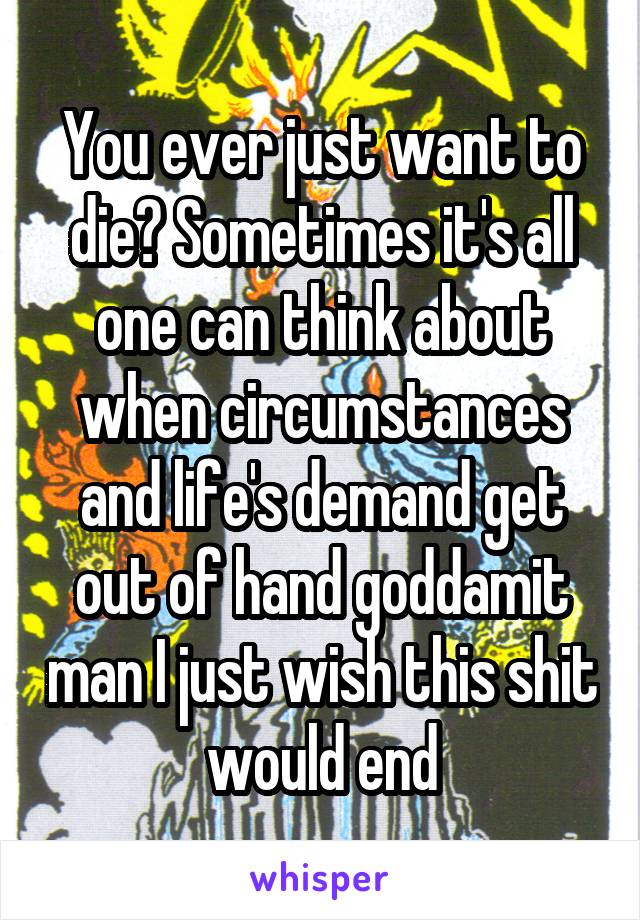 You ever just want to die? Sometimes it's all one can think about when circumstances and life's demand get out of hand goddamit man I just wish this shit would end