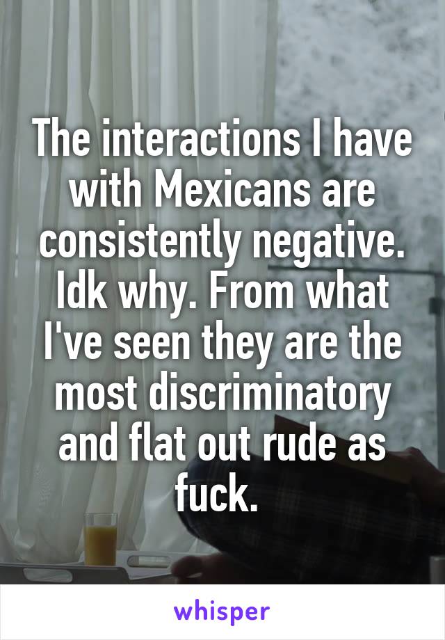 The interactions I have with Mexicans are consistently negative. Idk why. From what I've seen they are the most discriminatory and flat out rude as fuck. 