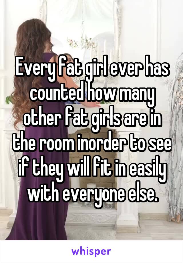 Every fat girl ever has counted how many other fat girls are in the room inorder to see if they will fit in easily with everyone else.