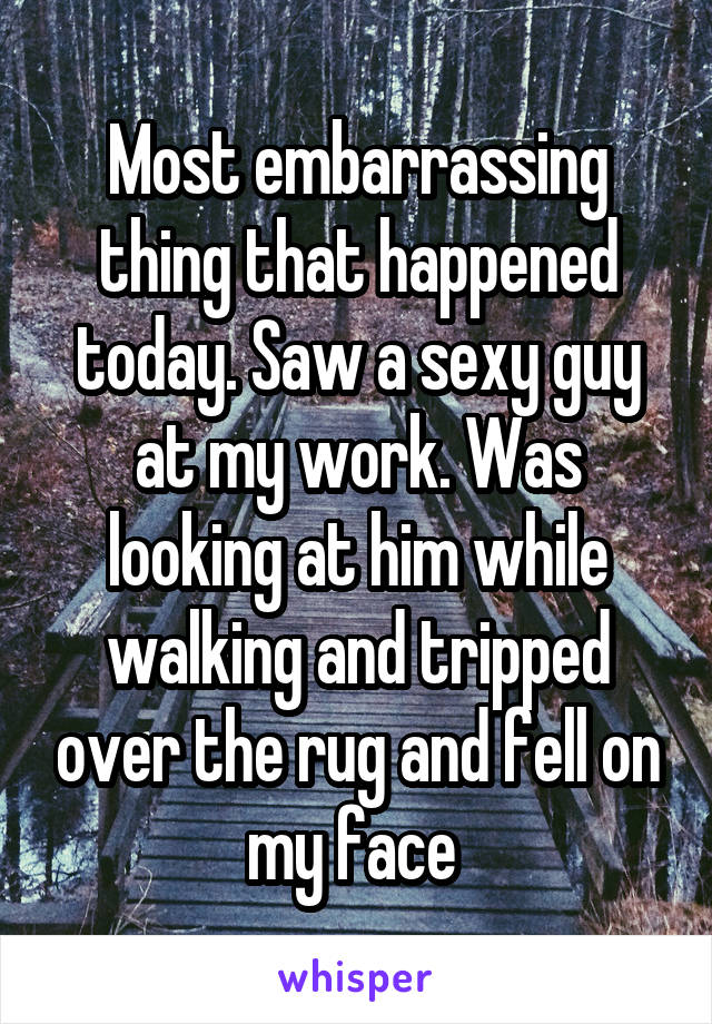 Most embarrassing thing that happened today. Saw a sexy guy at my work. Was looking at him while walking and tripped over the rug and fell on my face 