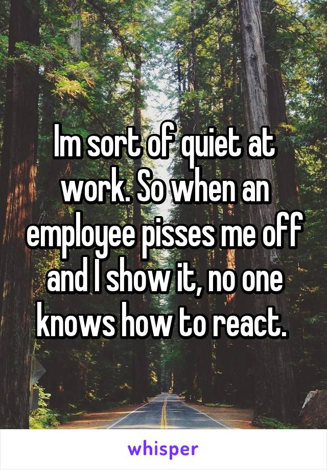 Im sort of quiet at work. So when an employee pisses me off and I show it, no one knows how to react. 