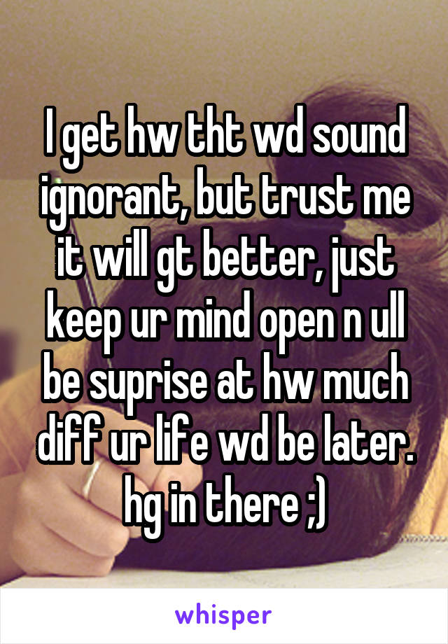 I get hw tht wd sound ignorant, but trust me it will gt better, just keep ur mind open n ull be suprise at hw much diff ur life wd be later. hg in there ;)