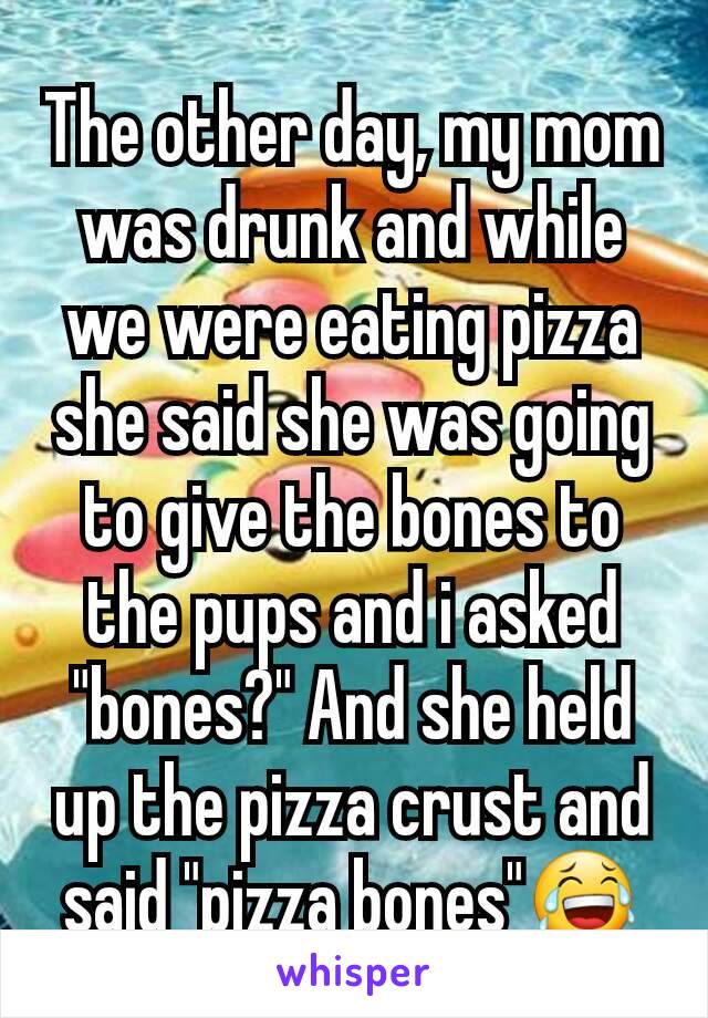 The other day, my mom was drunk and while we were eating pizza she said she was going to give the bones to the pups and i asked "bones?" And she held up the pizza crust and said "pizza bones"😂