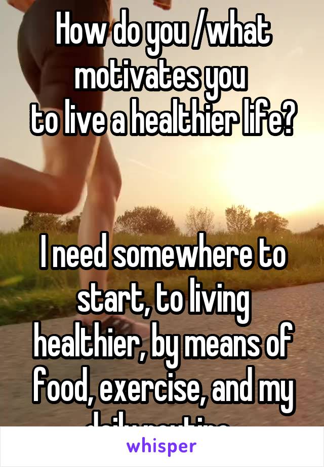 How do you /what motivates you 
to live a healthier life? 

I need somewhere to start, to living healthier, by means of food, exercise, and my daily routine. 