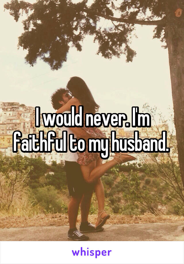 I would never. I'm faithful to my husband. 