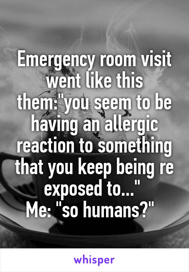 Emergency room visit went like this them:"you seem to be having an allergic reaction to something that you keep being re exposed to..." 
Me: "so humans?"  