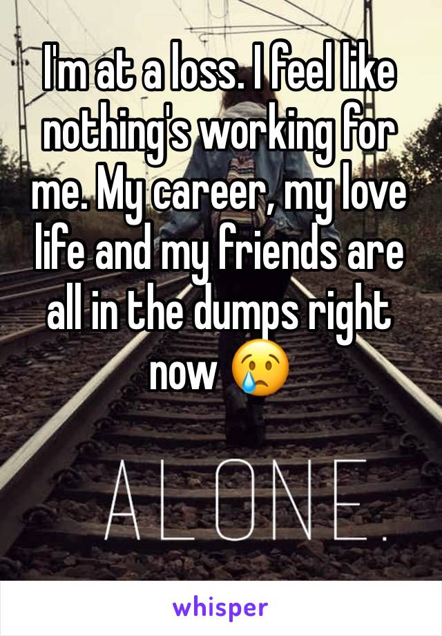 I'm at a loss. I feel like nothing's working for me. My career, my love life and my friends are all in the dumps right now 😢