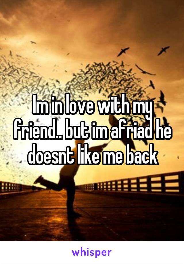 Im in love with my friend.. but im afriad he doesnt like me back