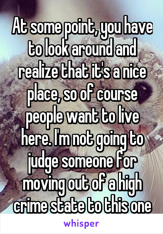 At some point, you have to look around and realize that it's a nice place, so of course people want to live here. I'm not going to judge someone for moving out of a high crime state to this one