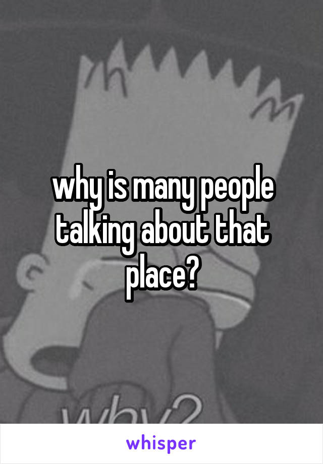 why is many people talking about that place?