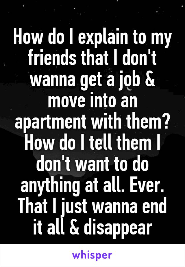 How do I explain to my friends that I don't wanna get a job & move into an apartment with them? How do I tell them I don't want to do anything at all. Ever. That I just wanna end it all & disappear