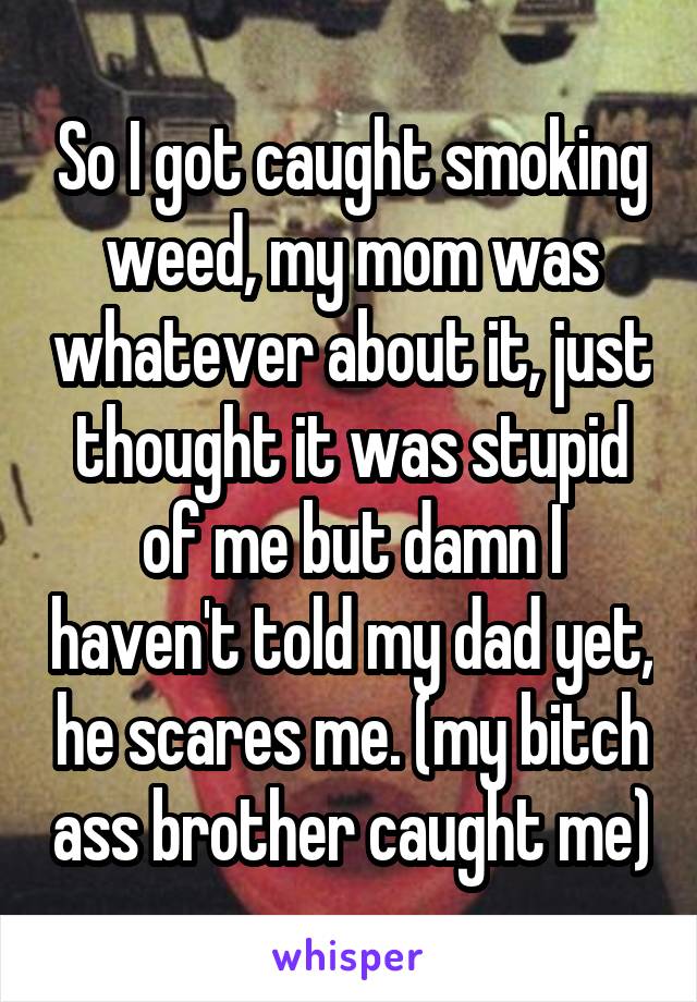 So I got caught smoking weed, my mom was whatever about it, just thought it was stupid of me but damn I haven't told my dad yet, he scares me. (my bitch ass brother caught me)