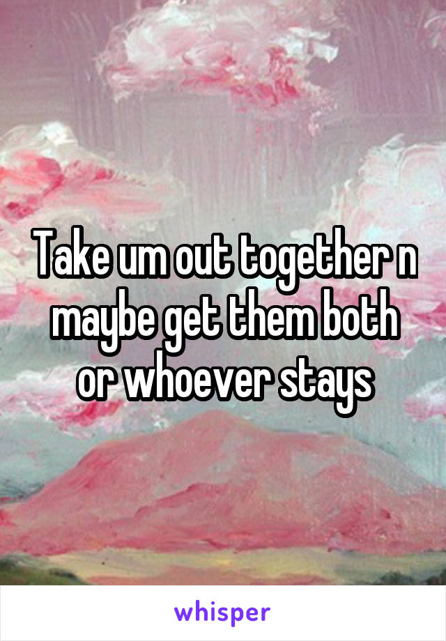 Take um out together n maybe get them both or whoever stays