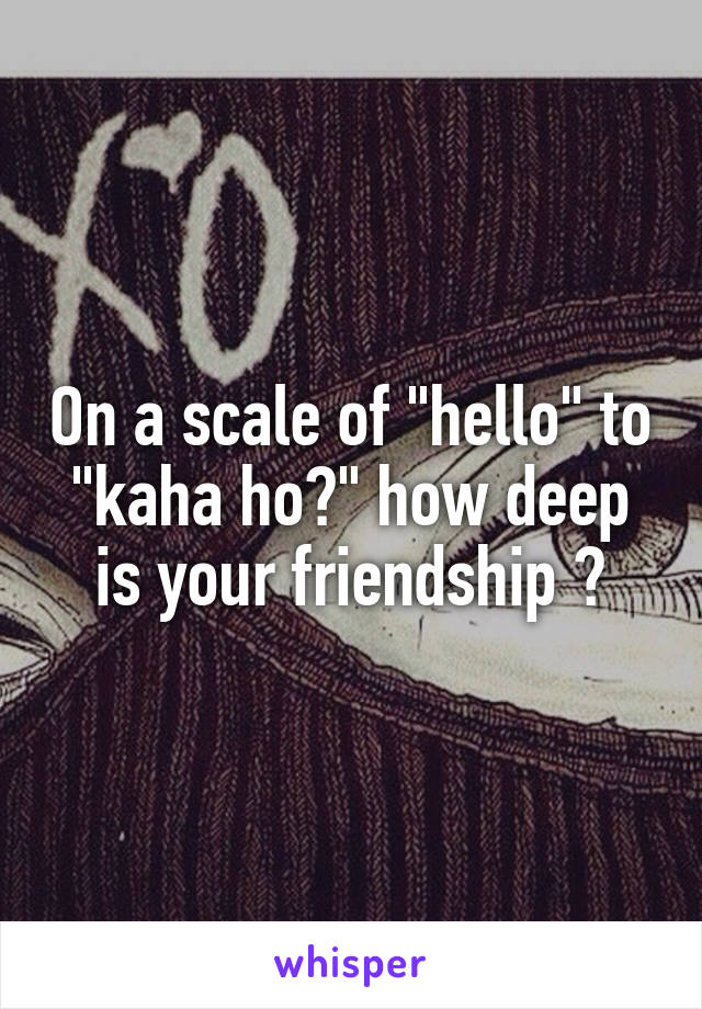 On a scale of "hello" to "kaha ho?" how deep is your friendship ?