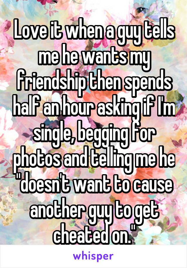 Love it when a guy tells me he wants my friendship then spends half an hour asking if I'm single, begging for photos and telling me he "doesn't want to cause another guy to get cheated on."