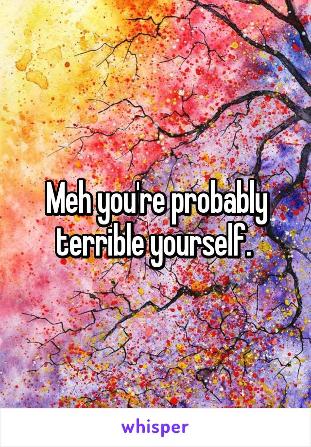 Meh you're probably terrible yourself. 