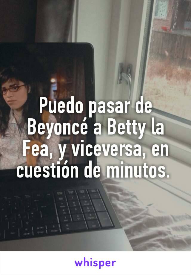 Puedo pasar de Beyoncé a Betty la Fea, y viceversa, en cuestión de minutos. 