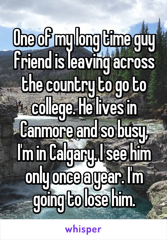 One of my long time guy friend is leaving across the country to go to college. He lives in Canmore and so busy, I'm in Calgary. I see him only once a year. I'm going to lose him.