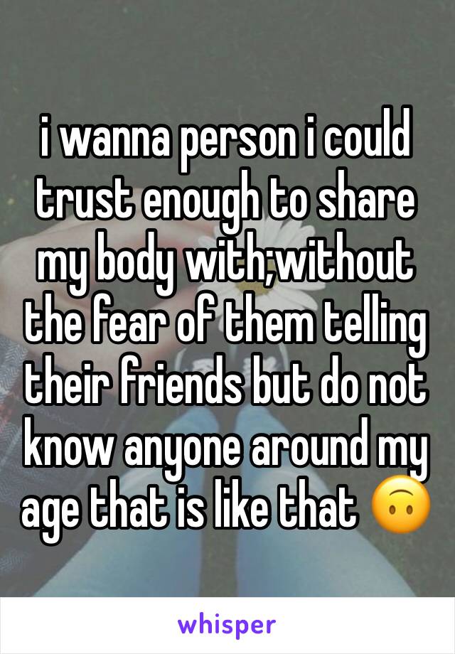 i wanna person i could trust enough to share my body with;without the fear of them telling their friends but do not know anyone around my age that is like that 🙃