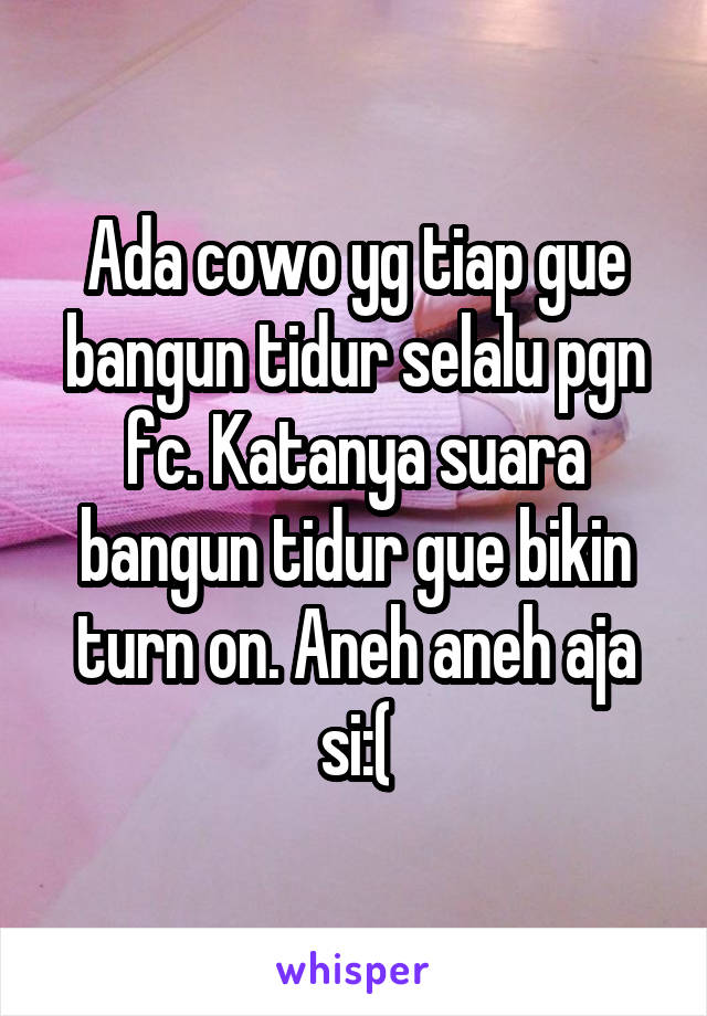 Ada cowo yg tiap gue bangun tidur selalu pgn fc. Katanya suara bangun tidur gue bikin turn on. Aneh aneh aja si:(