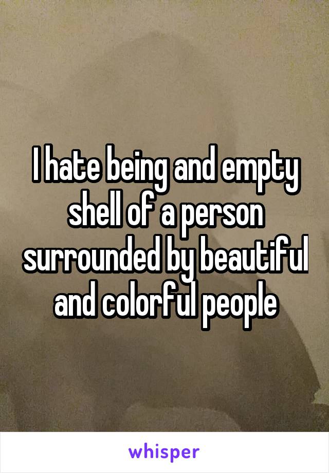 I hate being and empty shell of a person surrounded by beautiful and colorful people