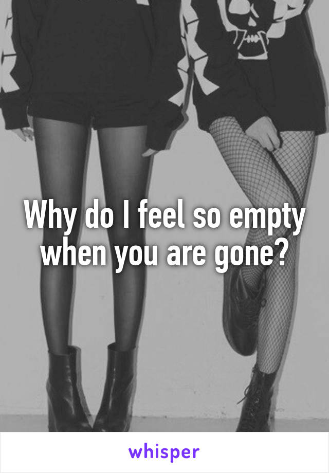 Why do I feel so empty when you are gone?