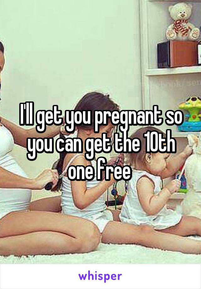 I'll get you pregnant so you can get the 10th one free 