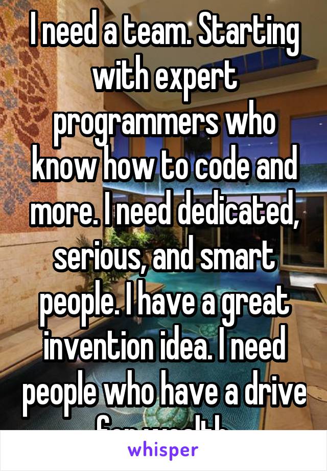 I need a team. Starting with expert programmers who know how to code and more. I need dedicated, serious, and smart people. I have a great invention idea. I need people who have a drive for wealth.