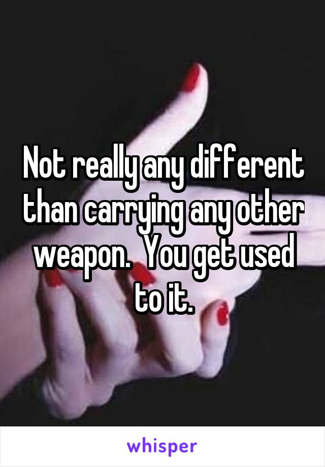 Not really any different than carrying any other weapon.  You get used to it.