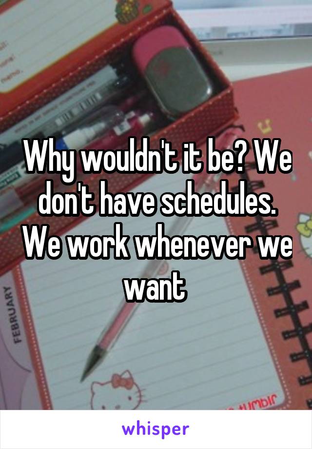 Why wouldn't it be? We don't have schedules. We work whenever we want 