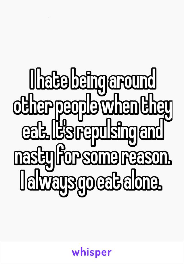 I hate being around other people when they eat. It's repulsing and nasty for some reason. I always go eat alone. 