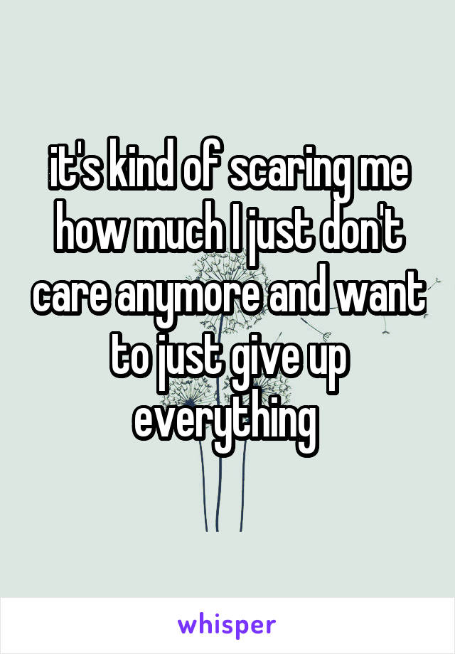 it's kind of scaring me how much I just don't care anymore and want to just give up everything 
