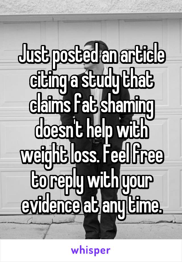 Just posted an article citing a study that claims fat shaming doesn't help with weight loss. Feel free to reply with your evidence at any time.