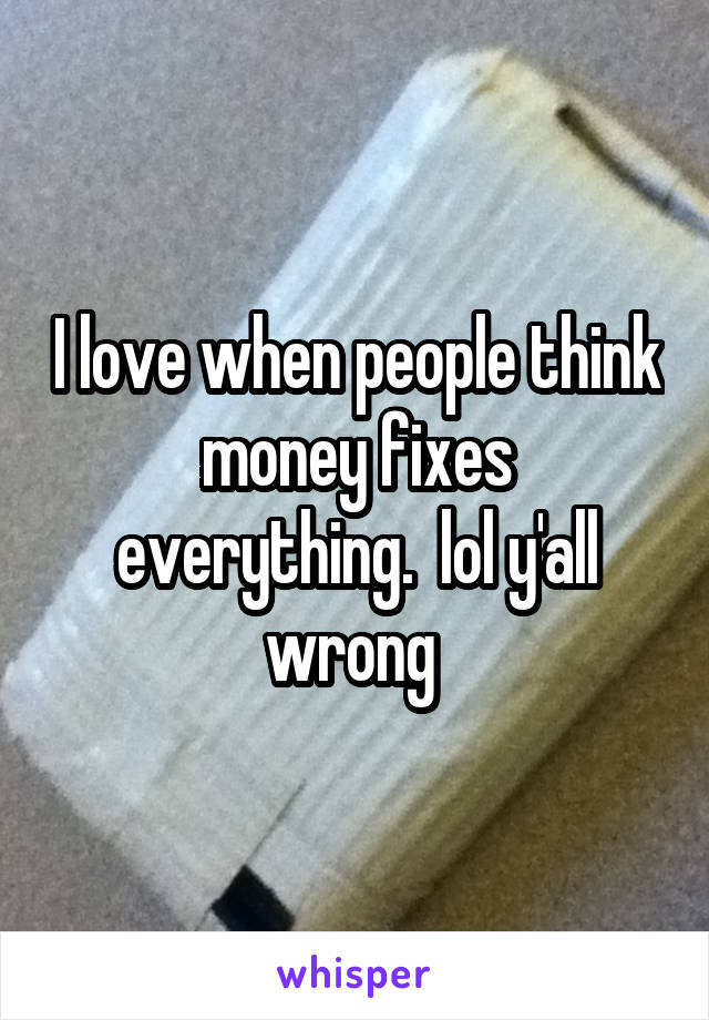 I love when people think money fixes everything.  lol y'all wrong 