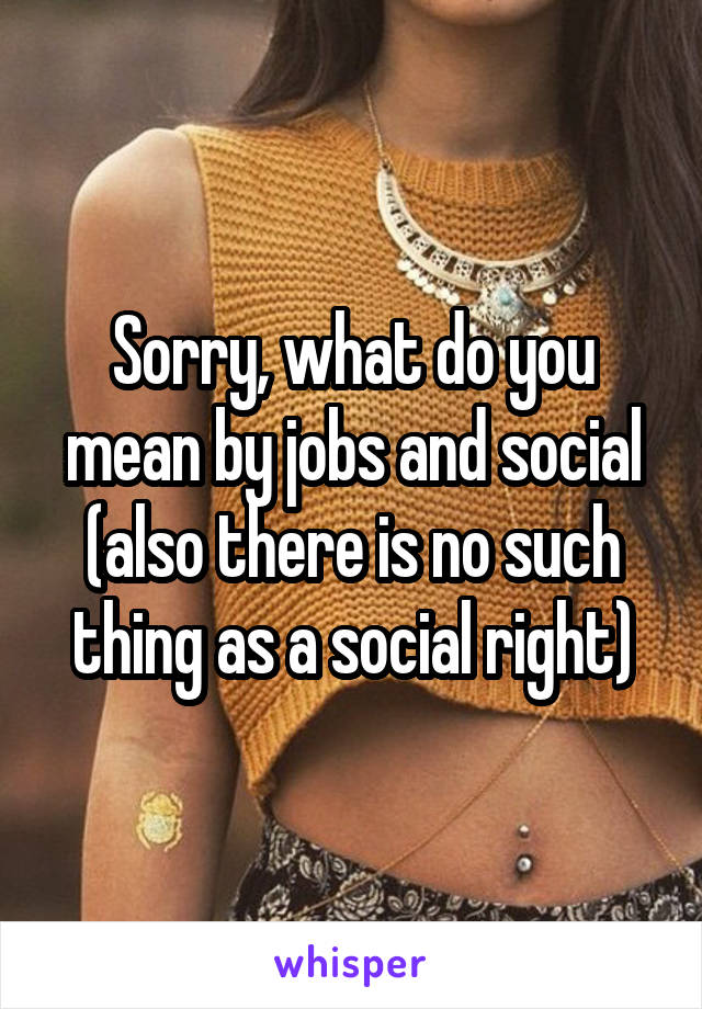 Sorry, what do you mean by jobs and social (also there is no such thing as a social right)