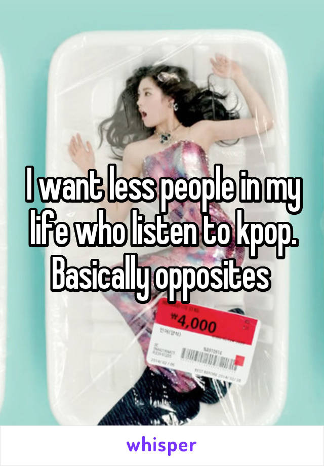 I want less people in my life who listen to kpop. Basically opposites 