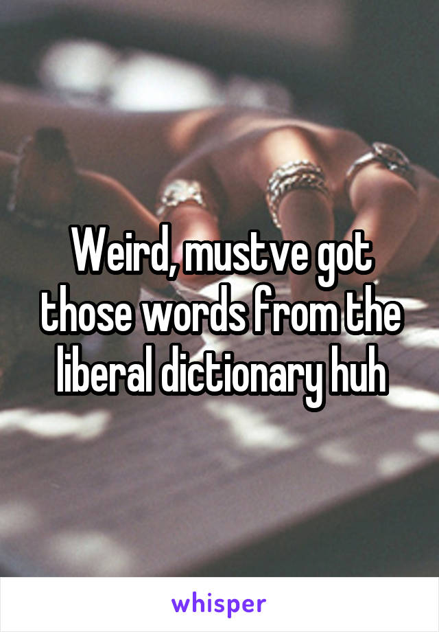 Weird, mustve got those words from the liberal dictionary huh