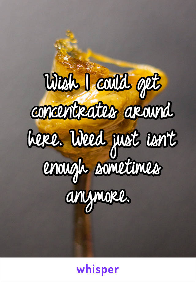 Wish I could get concentrates around here. Weed just isn't enough sometimes anymore. 