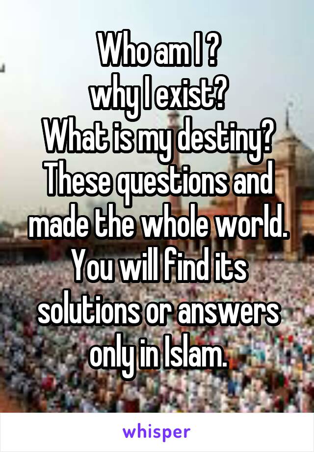 Who am I ?
why I exist?
What is my destiny?
These questions and made the whole world.
You will find its solutions or answers only in Islam.
