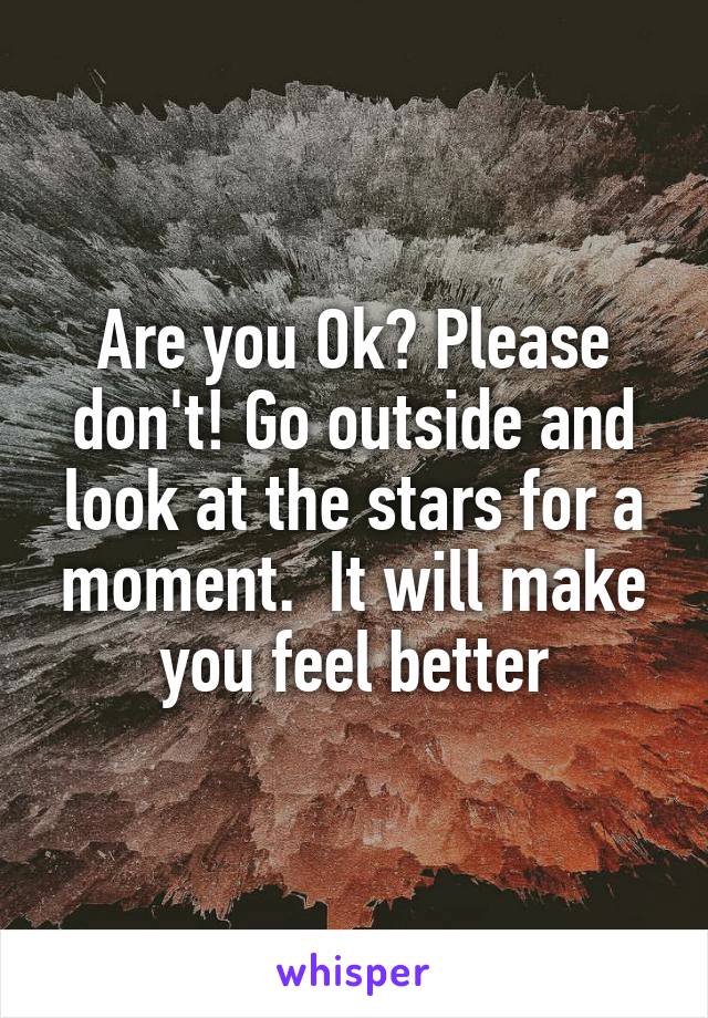 Are you Ok? Please don't! Go outside and look at the stars for a moment.  It will make you feel better