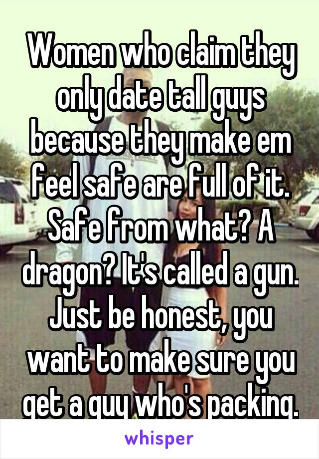 Women who claim they only date tall guys because they make em feel safe are full of it. Safe from what? A dragon? It's called a gun. Just be honest, you want to make sure you get a guy who's packing.