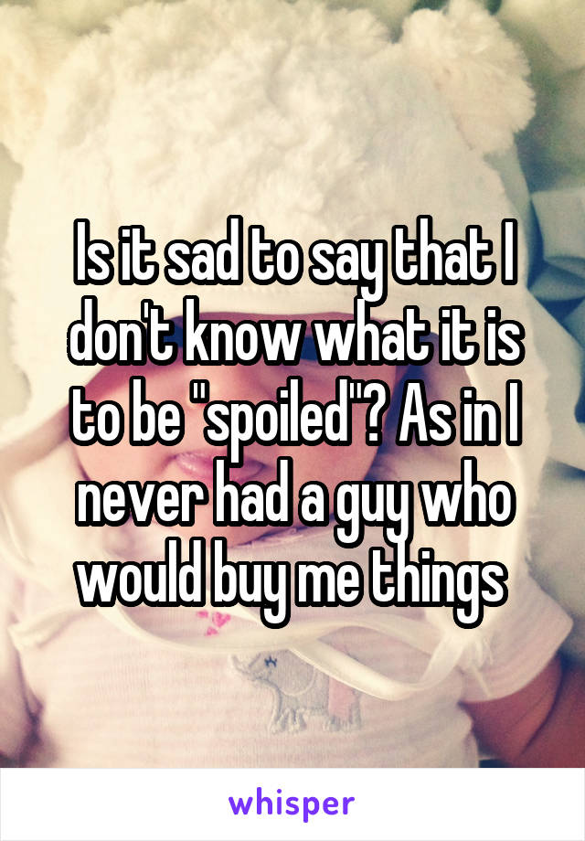 Is it sad to say that I don't know what it is to be "spoiled"? As in I never had a guy who would buy me things 