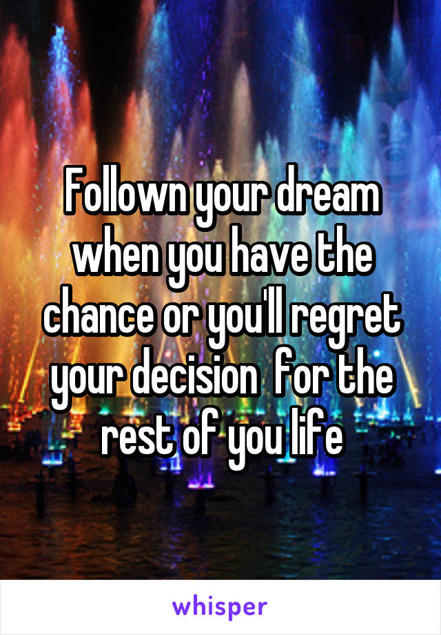 Follown your dream when you have the chance or you'll regret your decision  for the rest of you life