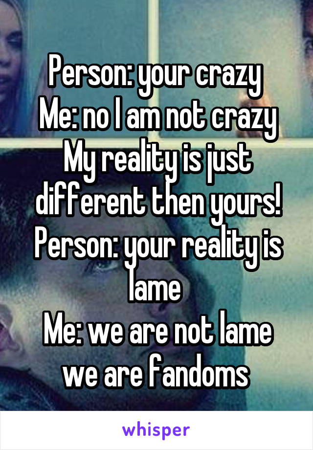 Person: your crazy 
Me: no I am not crazy My reality is just different then yours!
Person: your reality is lame 
Me: we are not lame we are fandoms 