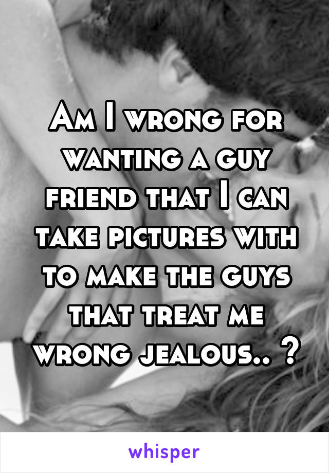 Am I wrong for wanting a guy friend that I can take pictures with to make the guys that treat me wrong jealous.. ?