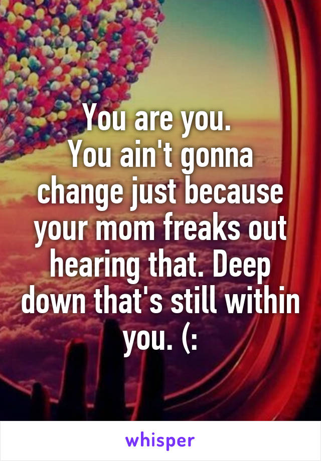 You are you. 
You ain't gonna change just because your mom freaks out hearing that. Deep down that's still within you. (: