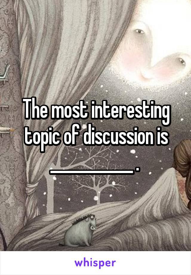 The most interesting topic of discussion is ____________ . 